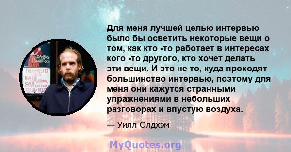 Для меня лучшей целью интервью было бы осветить некоторые вещи о том, как кто -то работает в интересах кого -то другого, кто хочет делать эти вещи. И это не то, куда проходят большинство интервью, поэтому для меня они