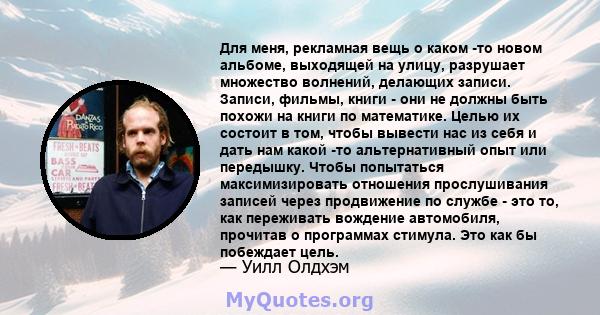 Для меня, рекламная вещь о каком -то новом альбоме, выходящей на улицу, разрушает множество волнений, делающих записи. Записи, фильмы, книги - они не должны быть похожи на книги по математике. Целью их состоит в том,