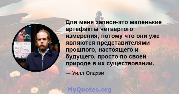 Для меня записи-это маленькие артефакты четвертого измерения, потому что они уже являются представителями прошлого, настоящего и будущего, просто по своей природе в их существовании.