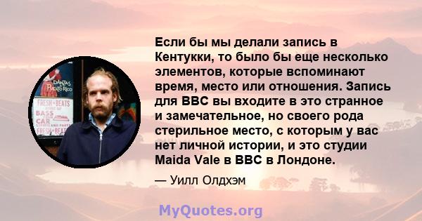 Если бы мы делали запись в Кентукки, то было бы еще несколько элементов, которые вспоминают время, место или отношения. Запись для BBC вы входите в это странное и замечательное, но своего рода стерильное место, с