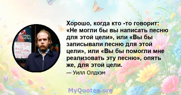 Хорошо, когда кто -то говорит: «Не могли бы вы написать песню для этой цели», или «Вы бы записывали песню для этой цели», или «Вы бы помогли мне реализовать эту песню», опять же, для этой цели.