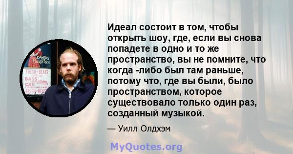 Идеал состоит в том, чтобы открыть шоу, где, если вы снова попадете в одно и то же пространство, вы не помните, что когда -либо был там раньше, потому что, где вы были, было пространством, которое существовало только