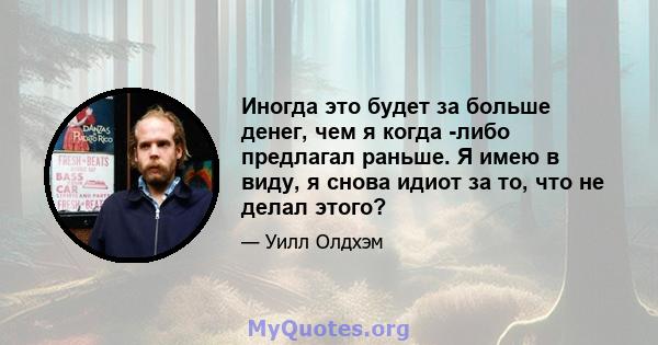 Иногда это будет за больше денег, чем я когда -либо предлагал раньше. Я имею в виду, я снова идиот за то, что не делал этого?