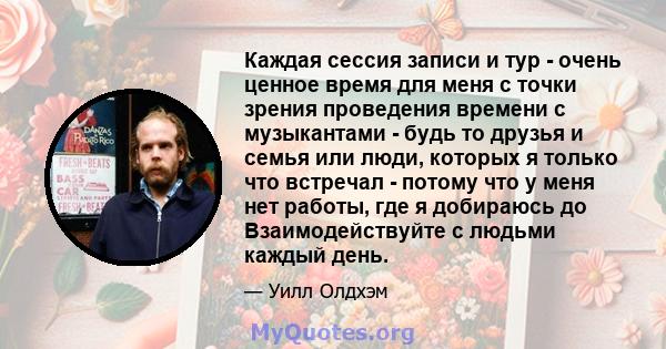 Каждая сессия записи и тур - очень ценное время для меня с точки зрения проведения времени с музыкантами - будь то друзья и семья или люди, которых я только что встречал - потому что у меня нет работы, где я добираюсь