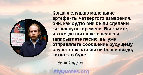 Когда я слушаю маленькие артефакты четвертого измерения, они, как будто они были сделаны как капсулы времени. Вы знаете, что когда вы пишете песню и записываете песню, вы уже отправляете сообщение будущему слушателю,