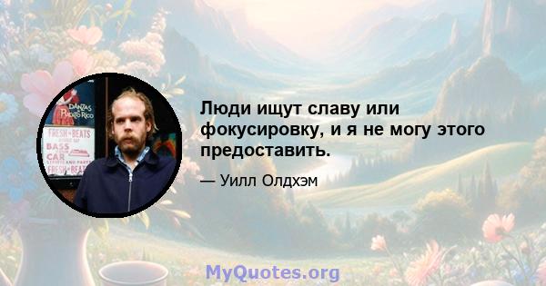 Люди ищут славу или фокусировку, и я не могу этого предоставить.