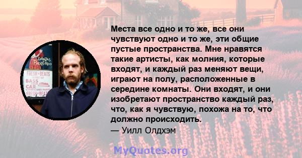 Места все одно и то же, все они чувствуют одно и то же, эти общие пустые пространства. Мне нравятся такие артисты, как молния, которые входят, и каждый раз меняют вещи, играют на полу, расположенные в середине комнаты.