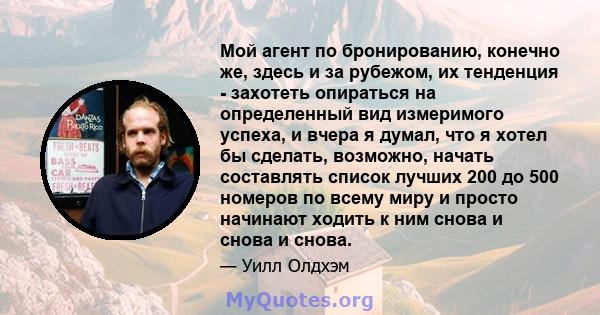 Мой агент по бронированию, конечно же, здесь и за рубежом, их тенденция - захотеть опираться на определенный вид измеримого успеха, и вчера я думал, что я хотел бы сделать, возможно, начать составлять список лучших 200