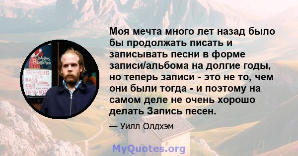 Моя мечта много лет назад было бы продолжать писать и записывать песни в форме записи/альбома на долгие годы, но теперь записи - это не то, чем они были тогда - и поэтому на самом деле не очень хорошо делать Запись