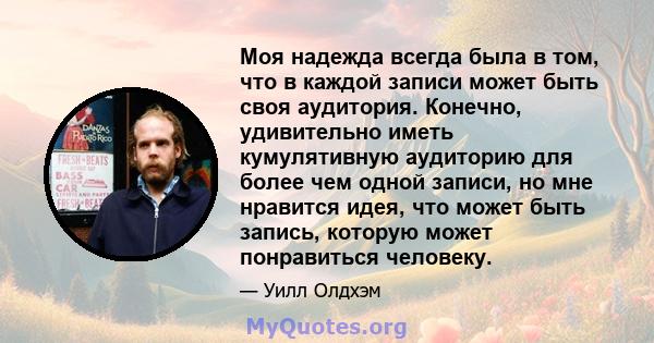 Моя надежда всегда была в том, что в каждой записи может быть своя аудитория. Конечно, удивительно иметь кумулятивную аудиторию для более чем одной записи, но мне нравится идея, что может быть запись, которую может