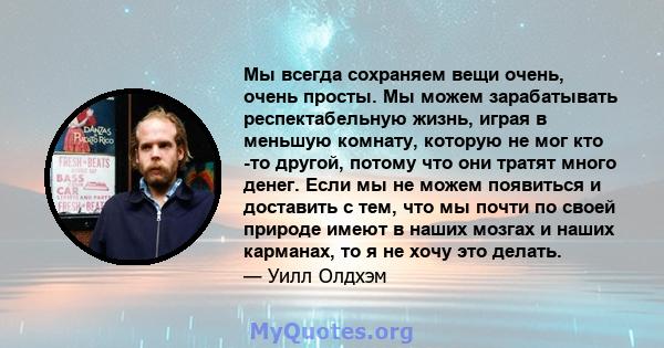 Мы всегда сохраняем вещи очень, очень просты. Мы можем зарабатывать респектабельную жизнь, играя в меньшую комнату, которую не мог кто -то другой, потому что они тратят много денег. Если мы не можем появиться и