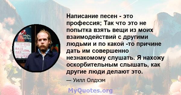 Написание песен - это профессия; Так что это не попытка взять вещи из моих взаимодействий с другими людьми и по какой -то причине дать им совершенно незнакомому слушать. Я нахожу оскорбительным слышать, как другие люди