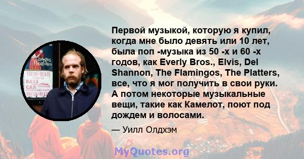 Первой музыкой, которую я купил, когда мне было девять или 10 лет, была поп -музыка из 50 -х и 60 -х годов, как Everly Bros., Elvis, Del Shannon, The Flamingos, The Platters, все, что я мог получить в свои руки. А потом 