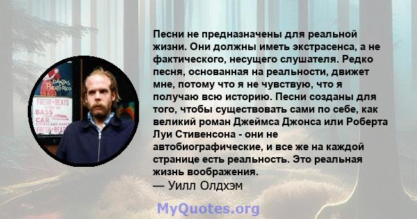 Песни не предназначены для реальной жизни. Они должны иметь экстрасенса, а не фактического, несущего слушателя. Редко песня, основанная на реальности, движет мне, потому что я не чувствую, что я получаю всю историю.