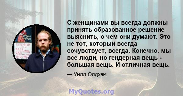 С женщинами вы всегда должны принять образованное решение выяснить, о чем они думают. Это не тот, который всегда сочувствует, всегда. Конечно, мы все люди, но гендерная вещь - большая вещь. И отличная вещь.