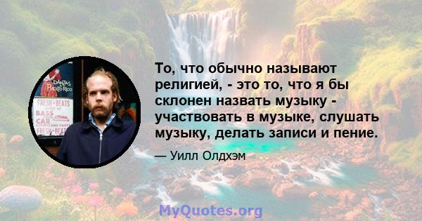 То, что обычно называют религией, - это то, что я бы склонен назвать музыку - участвовать в музыке, слушать музыку, делать записи и пение.