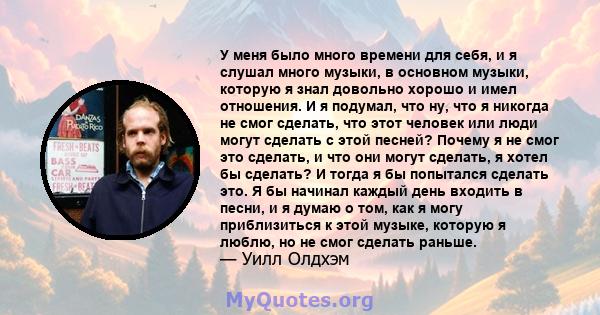 У меня было много времени для себя, и я слушал много музыки, в основном музыки, которую я знал довольно хорошо и имел отношения. И я подумал, что ну, что я никогда не смог сделать, что этот человек или люди могут