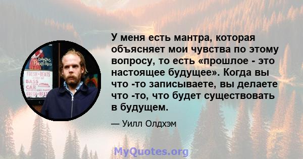 У меня есть мантра, которая объясняет мои чувства по этому вопросу, то есть «прошлое - это настоящее будущее». Когда вы что -то записываете, вы делаете что -то, что будет существовать в будущем.