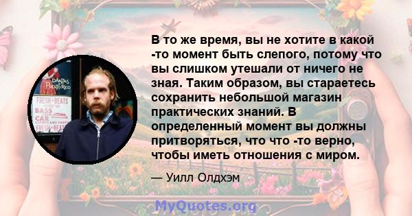 В то же время, вы не хотите в какой -то момент быть слепого, потому что вы слишком утешали от ничего не зная. Таким образом, вы стараетесь сохранить небольшой магазин практических знаний. В определенный момент вы должны 