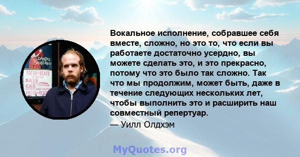 Вокальное исполнение, собравшее себя вместе, сложно, но это то, что если вы работаете достаточно усердно, вы можете сделать это, и это прекрасно, потому что это было так сложно. Так что мы продолжим, может быть, даже в