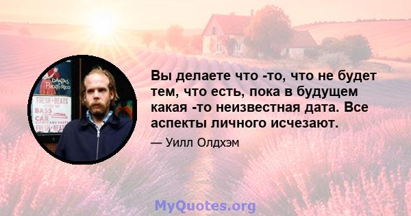 Вы делаете что -то, что не будет тем, что есть, пока в будущем какая -то неизвестная дата. Все аспекты личного исчезают.