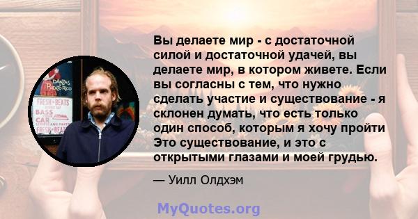 Вы делаете мир - с достаточной силой и достаточной удачей, вы делаете мир, в котором живете. Если вы согласны с тем, что нужно сделать участие и существование - я склонен думать, что есть только один способ, которым я