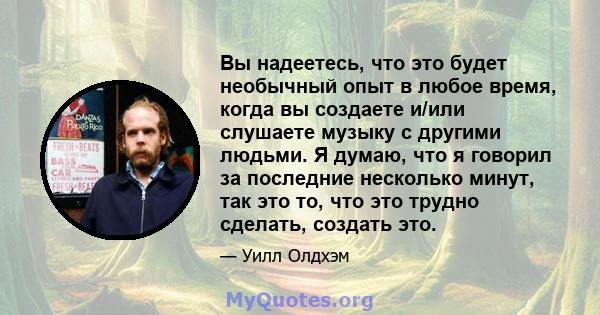 Вы надеетесь, что это будет необычный опыт в любое время, когда вы создаете и/или слушаете музыку с другими людьми. Я думаю, что я говорил за последние несколько минут, так это то, что это трудно сделать, создать это.