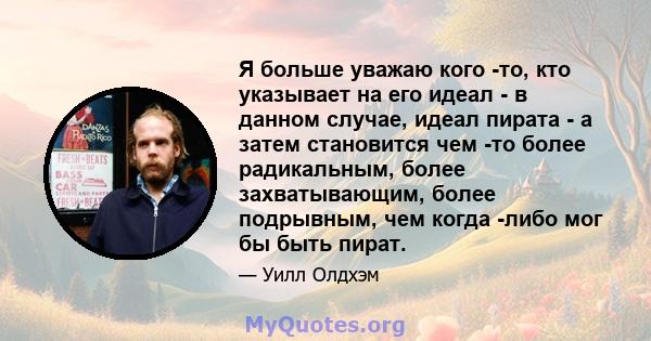 Я больше уважаю кого -то, кто указывает на его идеал - в данном случае, идеал пирата - а затем становится чем -то более радикальным, более захватывающим, более подрывным, чем когда -либо мог бы быть пират.