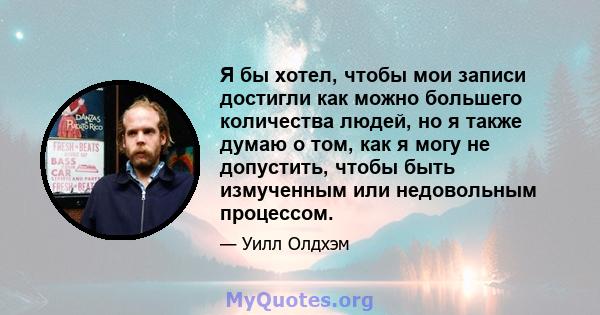 Я бы хотел, чтобы мои записи достигли как можно большего количества людей, но я также думаю о том, как я могу не допустить, чтобы быть измученным или недовольным процессом.