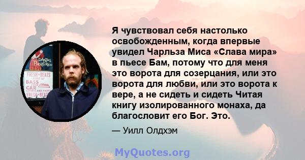 Я чувствовал себя настолько освобожденным, когда впервые увидел Чарльза Миса «Слава мира» в пьесе Бам, потому что для меня это ворота для созерцания, или это ворота для любви, или это ворота к вере, а не сидеть и сидеть 