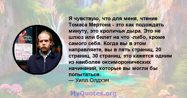 Я чувствую, что для меня, чтение Томаса Мертона - это как подождать минуту, это кроличья дыра. Это не шлюз или билет на что -либо, кроме самого себя. Когда вы в этом направляете, вы в пять страниц, 20 страниц, 30