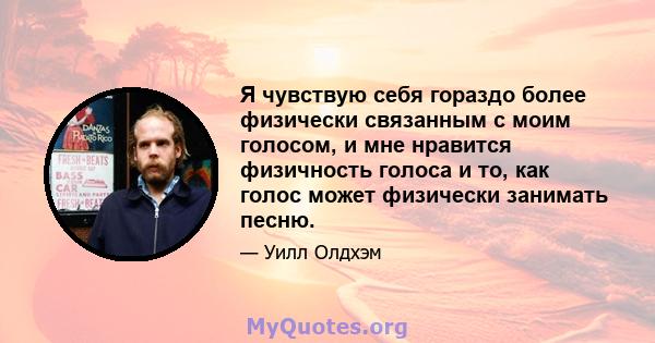 Я чувствую себя гораздо более физически связанным с моим голосом, и мне нравится физичность голоса и то, как голос может физически занимать песню.