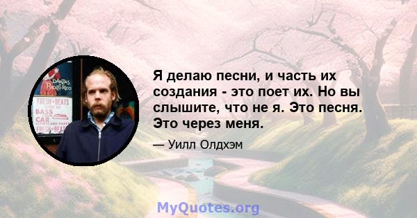 Я делаю песни, и часть их создания - это поет их. Но вы слышите, что не я. Это песня. Это через меня.