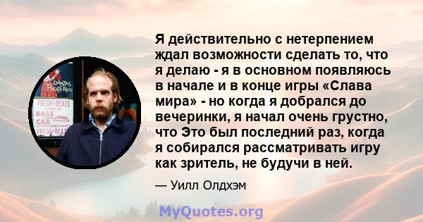 Я действительно с нетерпением ждал возможности сделать то, что я делаю - я в основном появляюсь в начале и в конце игры «Слава мира» - но когда я добрался до вечеринки, я начал очень грустно, что Это был последний раз,