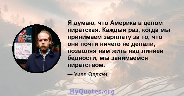 Я думаю, что Америка в целом пиратская. Каждый раз, когда мы принимаем зарплату за то, что они почти ничего не делали, позволяя нам жить над линией бедности, мы занимаемся пиратством.