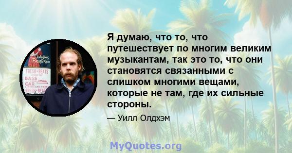 Я думаю, что то, что путешествует по многим великим музыкантам, так это то, что они становятся связанными с слишком многими вещами, которые не там, где их сильные стороны.