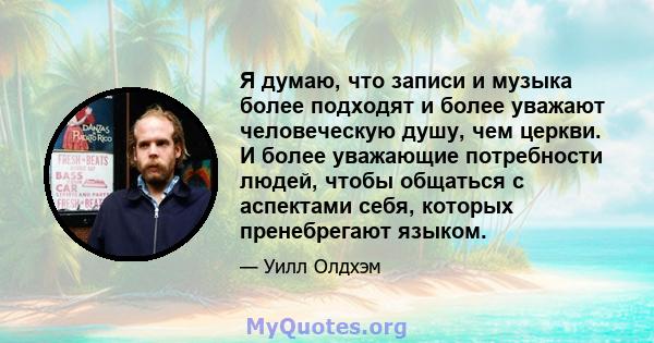 Я думаю, что записи и музыка более подходят и более уважают человеческую душу, чем церкви. И более уважающие потребности людей, чтобы общаться с аспектами себя, которых пренебрегают языком.