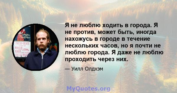 Я не люблю ходить в города. Я не против, может быть, иногда нахожусь в городе в течение нескольких часов, но я почти не люблю города. Я даже не люблю проходить через них.