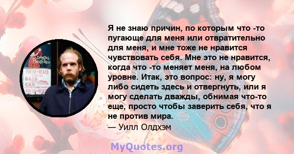 Я не знаю причин, по которым что -то пугающе для меня или отвратительно для меня, и мне тоже не нравится чувствовать себя. Мне это не нравится, когда что -то меняет меня, на любом уровне. Итак, это вопрос: ну, я могу