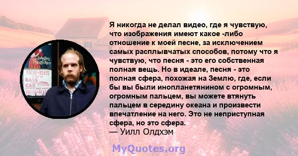 Я никогда не делал видео, где я чувствую, что изображения имеют какое -либо отношение к моей песне, за исключением самых расплывчатых способов, потому что я чувствую, что песня - это его собственная полная вещь. Но в