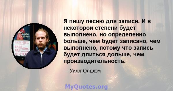 Я пишу песню для записи. И в некоторой степени будет выполнено, но определенно больше, чем будет записано, чем выполнено, потому что запись будет длиться дольше, чем производительность.