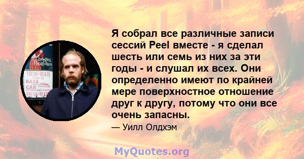 Я собрал все различные записи сессий Peel вместе - я сделал шесть или семь из них за эти годы - и слушал их всех. Они определенно имеют по крайней мере поверхностное отношение друг к другу, потому что они все очень