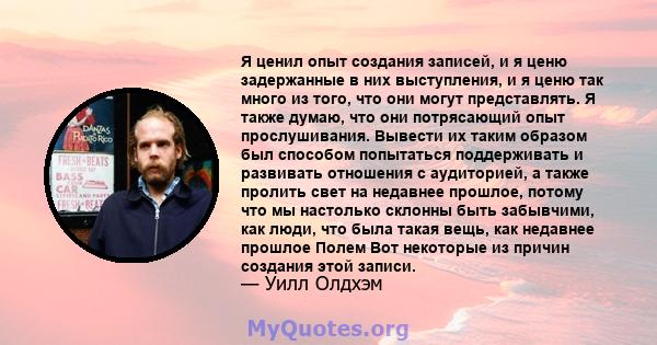 Я ценил опыт создания записей, и я ценю задержанные в них выступления, и я ценю так много из того, что они могут представлять. Я также думаю, что они потрясающий опыт прослушивания. Вывести их таким образом был способом 