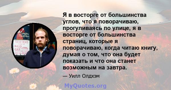 Я в восторге от большинства углов, что я поворачиваю, прогуливаясь по улице, я в восторге от большинства страниц, которые я поворачиваю, когда читаю книгу, думая о том, что она будет показать и что она станет возможным