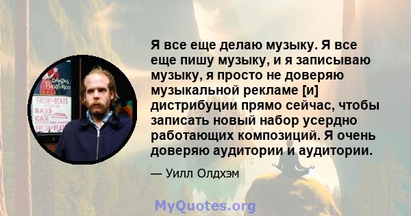 Я все еще делаю музыку. Я все еще пишу музыку, и я записываю музыку, я просто не доверяю музыкальной рекламе [и] дистрибуции прямо сейчас, чтобы записать новый набор усердно работающих композиций. Я очень доверяю