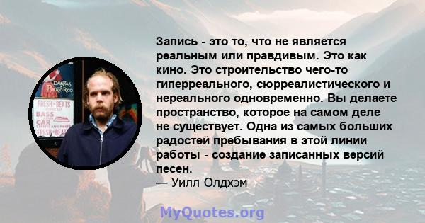 Запись - это то, что не является реальным или правдивым. Это как кино. Это строительство чего-то гиперреального, сюрреалистического и нереального одновременно. Вы делаете пространство, которое на самом деле не