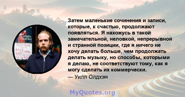 Затем маленькие сочинения и записи, которые, к счастью, продолжают появляться. Я нахожусь в такой замечательной, неловкой, непрерывной и странной позиции, где я ничего не хочу делать больше, чем продолжать делать