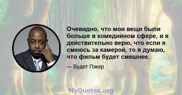 Очевидно, что мои вещи были больше в комедийном сфере, и я действительно верю, что если я смеюсь за камерой, то я думаю, что фильм будет смешнее.