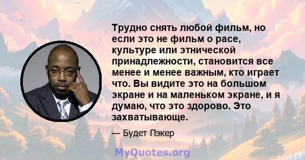 Трудно снять любой фильм, но если это не фильм о расе, культуре или этнической принадлежности, становится все менее и менее важным, кто играет что. Вы видите это на большом экране и на маленьком экране, и я думаю, что