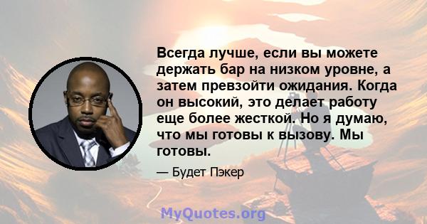 Всегда лучше, если вы можете держать бар на низком уровне, а затем превзойти ожидания. Когда он высокий, это делает работу еще более жесткой. Но я думаю, что мы готовы к вызову. Мы готовы.